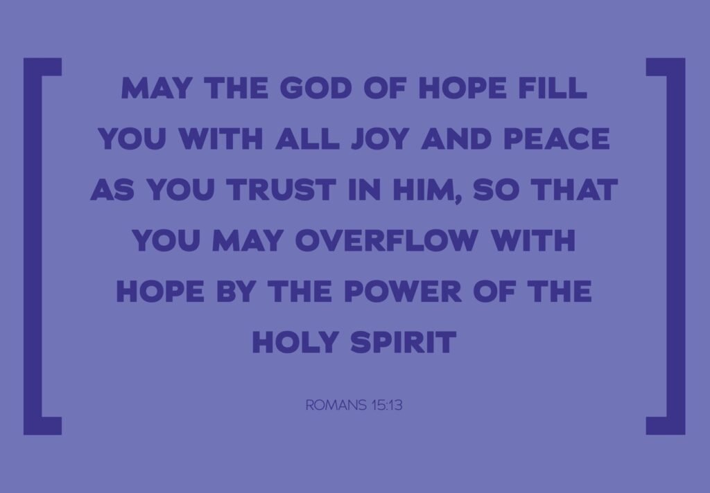 MAY THE GOD OF HOPE FILL YOU WITH ALL JOY AND PEACE AS YOU TRUST IN HIM, SO THAT YOU MAY OVERFLOW WITH HOPE BY THE POWER OF THE HOLY SPIRIT ROMANS 15:13